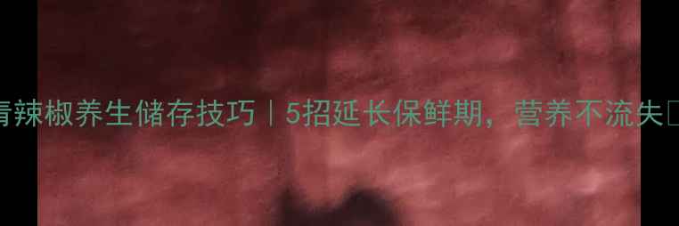 图片 ✨青辣椒养生储存技巧｜5招延长保鲜期，营养不流失🌶️