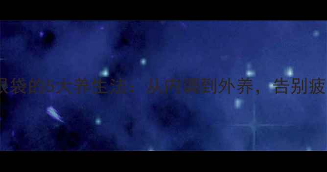 图片 中医祛眼袋的5大养生法：从内调到外养，告别疲惫眼袋1