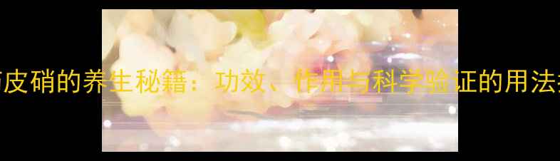 图片 中药皮硝的养生秘籍：功效、作用与科学验证的用法指南