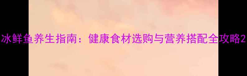 图片 冰鲜鱼养生指南：健康食材选购与营养搭配全攻略2