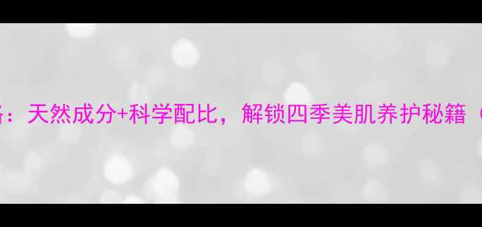 图片 山茶花精华油护肤全攻略：天然成分+科学配比，解锁四季美肌养护秘籍（附不同肤质使用指南）1