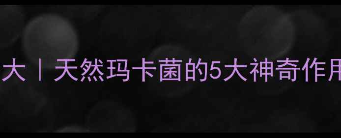 图片 玛卡菌养生功效大｜天然玛卡菌的5大神奇作用+科学食用指南