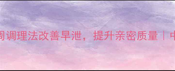 图片 男人必看！3周调理法改善早泄，提升亲密质量｜中医养生指南1