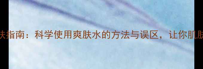 图片 男性养生护肤指南：科学使用爽肤水的方法与误区，让你肌肤健康有活力