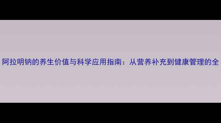 图片 阿拉明钠的养生价值与科学应用指南：从营养补充到健康管理的全
