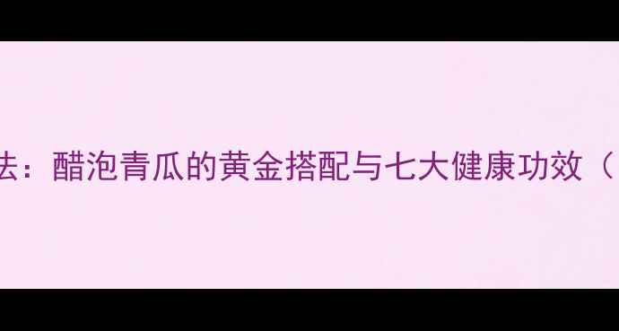 图片 青瓜泡醋养生法：醋泡青瓜的黄金搭配与七大健康功效（附详细做法）1