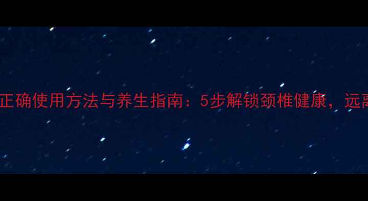 图片 颈椎按摩器正确使用方法与养生指南：5步解锁颈椎健康，远离酸痛困扰2