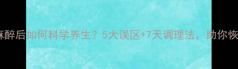 图片 🌿全身麻醉后如何科学养生？5大误区+7天调理法，助你恢复元气1