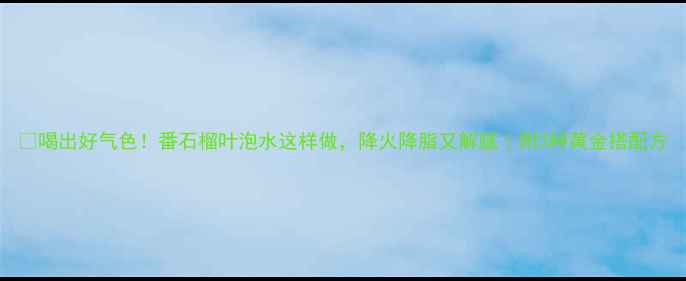 图片 🍃喝出好气色！番石榴叶泡水这样做，降火降脂又解腻｜附3种黄金搭配方