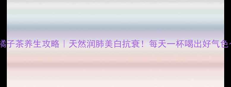 图片 🍊橘子茶养生攻略｜天然润肺美白抗衰！每天一杯喝出好气色～1