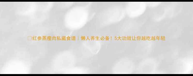 图片 🍵红参蒸瘦肉私藏食谱｜懒人养生必备！5大功效让你越吃越年轻