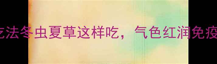 图片 🔥5大养生功效+3种懒人吃法冬虫夏草这样吃，气色红润免疫力翻倍！附辨别真假攻略