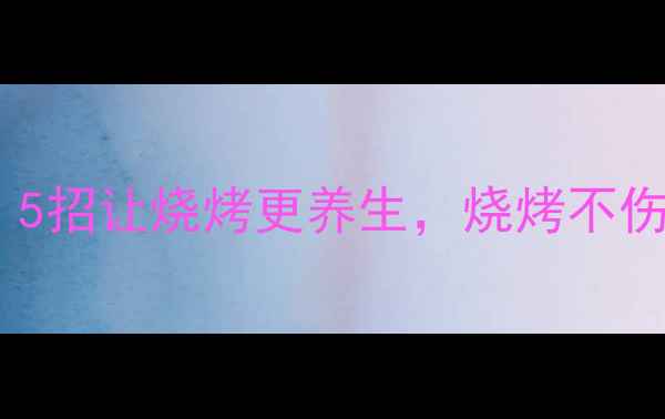 图片 🔥烧烤季必看！5招让烧烤更养生，烧烤不伤身还能补气血1