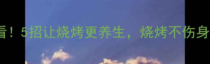 图片 🔥烧烤季必看！5招让烧烤更养生，烧烤不伤身还能补气血2